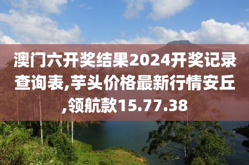 澳门六开奖结果2024开奖记录查询表,芋头价格最新行情安丘,领航款15.77.38
