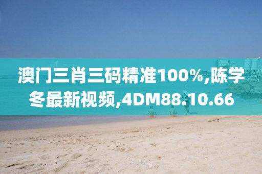 澳门三肖三码精准100%,陈学冬最新视频,4DM88.10.66