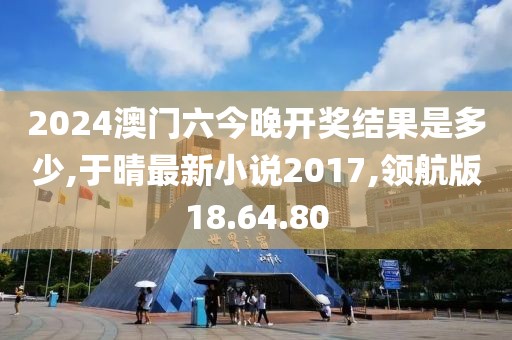 2024澳门六今晚开奖结果是多少,于晴最新小说2017,领航版18.64.80