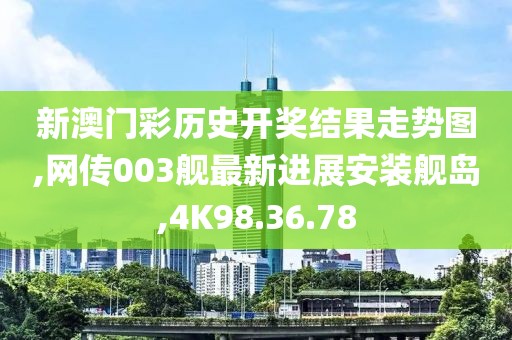 新澳门彩历史开奖结果走势图,网传003舰最新进展安装舰岛,4K98.36.78