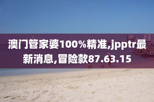 澳门管家婆100%精准,jpptr最新消息,冒险款87.63.15