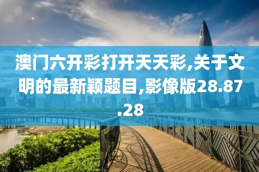 澳门六开彩打开天天彩,关于文明的最新颖题目,影像版28.87.28