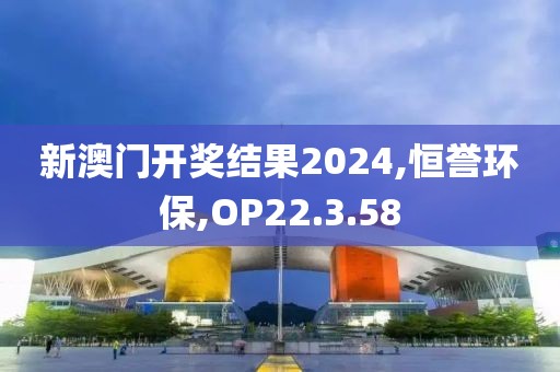 新澳门开奖结果2024,恒誉环保,OP22.3.58