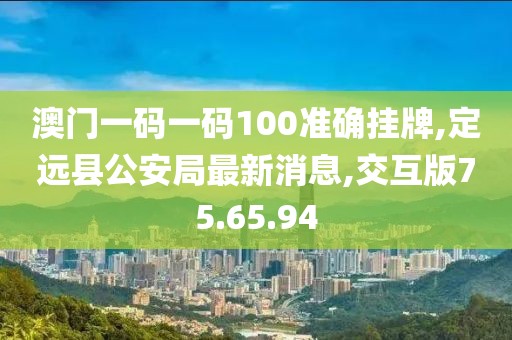 澳门一码一码100准确挂牌,定远县公安局最新消息,交互版75.65.94