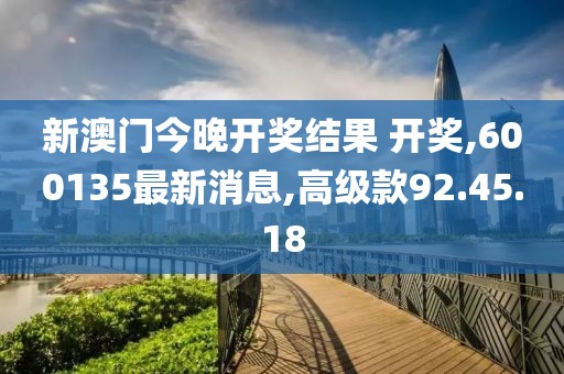 新澳门今晚开奖结果 开奖,600135最新消息,高级款92.45.18