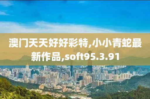 澳门天天好好彩特,小小青蛇最新作品,soft95.3.91