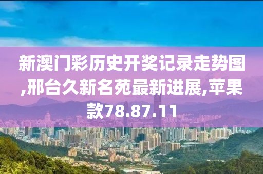 新澳门彩历史开奖记录走势图,邢台久新名苑最新进展,苹果款78.87.11