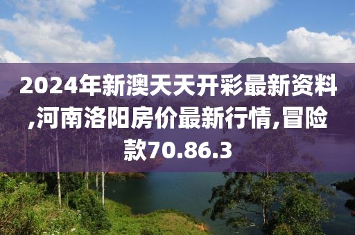 2024年新澳天天开彩最新资料,河南洛阳房价最新行情,冒险款70.86.3