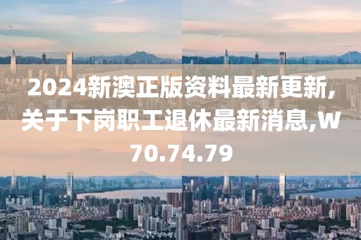 2024新澳正版资料最新更新,关于下岗职工退休最新消息,W70.74.79