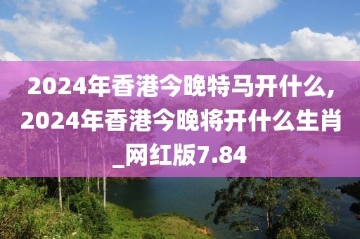 2024年香港今晚特马开什么,2024年香港今晚将开什么生肖_网红版7.84