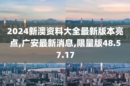 2024新澳资料大全最新版本亮点,广安最新消息,限量版48.57.17