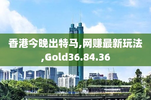香港今晚出特马,网赚最新玩法,Gold36.84.36
