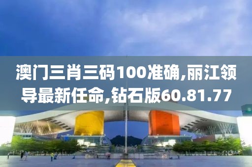 澳门三肖三码100准确,丽江领导最新任命,钻石版60.81.77