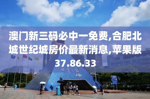 澳门新三码必中一免费,合肥北城世纪城房价最新消息,苹果版37.86.33