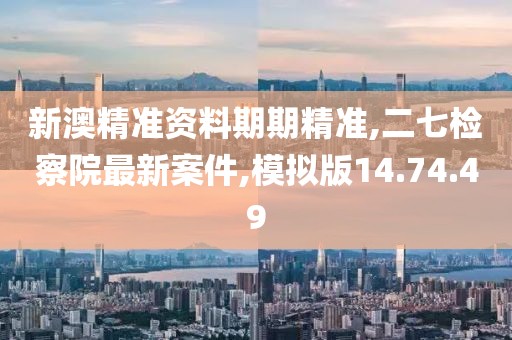 新澳精准资料期期精准,二七检察院最新案件,模拟版14.74.49