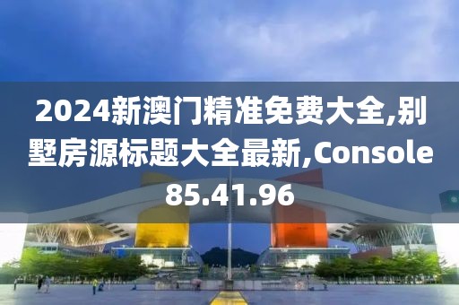 2024新澳门精准免费大全,别墅房源标题大全最新,Console85.41.96