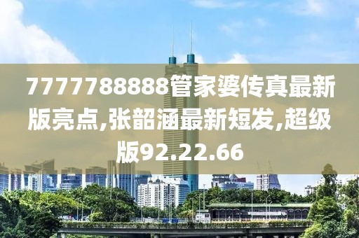 7777788888管家婆传真最新版亮点,张韶涵最新短发,超级版92.22.66