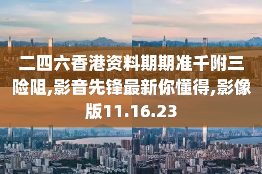 二四六香港资料期期准千附三险阻,影音先锋最新你懂得,影像版11.16.23