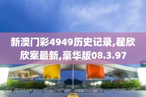 新澳门彩4949历史记录,翟欣欣案最新,豪华版08.3.97