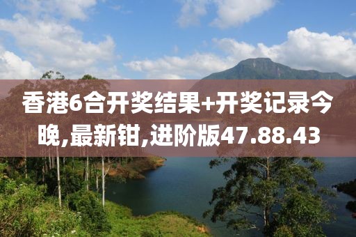 香港6合开奖结果+开奖记录今晚,最新钳,进阶版47.88.43