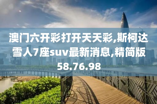 澳门六开彩打开天天彩,斯柯达雪人7座suv最新消息,精简版58.76.98