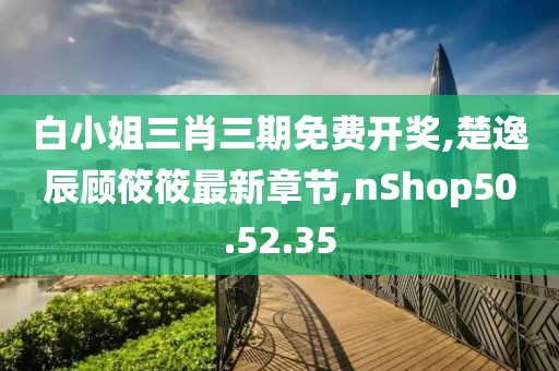 白小姐三肖三期免费开奖,楚逸辰顾筱筱最新章节,nShop50.52.35