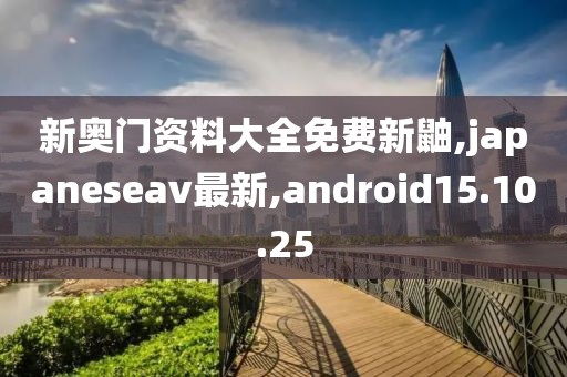 新奥门资料大全免费新鼬,japaneseav最新,android15.10.25