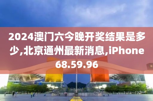 2024澳门六今晚开奖结果是多少,北京通州最新消息,iPhone68.59.96