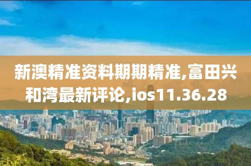 新澳精准资料期期精准,富田兴和湾最新评论,ios11.36.28