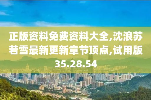 正版资料免费资料大全,沈浪苏若雪最新更新章节顶点,试用版35.28.54
