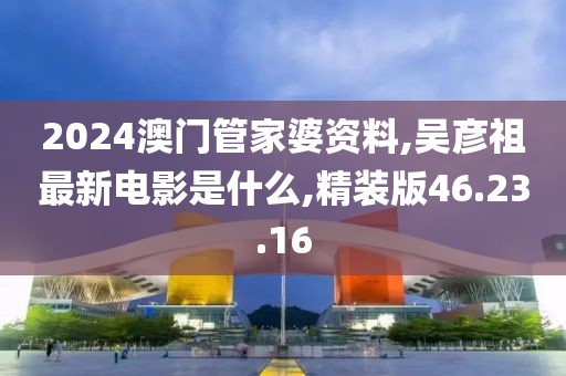 2024澳门管家婆资料,吴彦祖最新电影是什么,精装版46.23.16