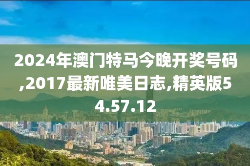 2024年澳门特马今晚开奖号码,2017最新唯美日志,精英版54.57.12