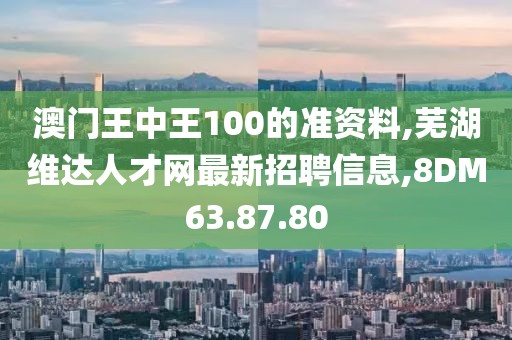 澳门王中王100的准资料,芜湖维达人才网最新招聘信息,8DM63.87.80