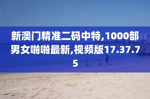 新澳门精准二码中特,1000部男女啪啪最新,视频版17.37.75