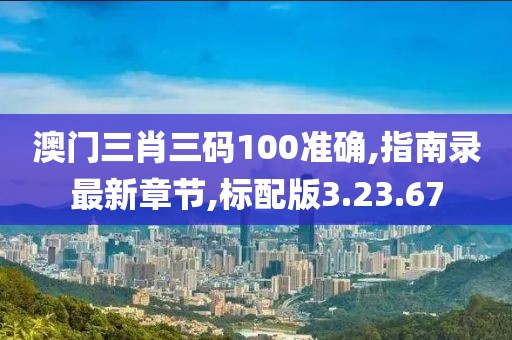 澳门三肖三码100准确,指南录最新章节,标配版3.23.67