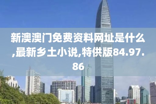 新澳澳门免费资料网址是什么,最新乡土小说,特供版84.97.86