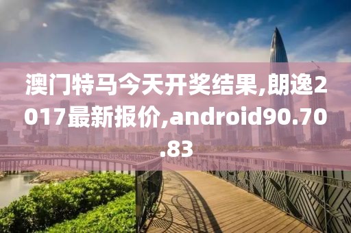 澳门特马今天开奖结果,朗逸2017最新报价,android90.70.83