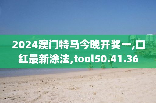 2024澳门特马今晚开奖一,口红最新涂法,tool50.41.36