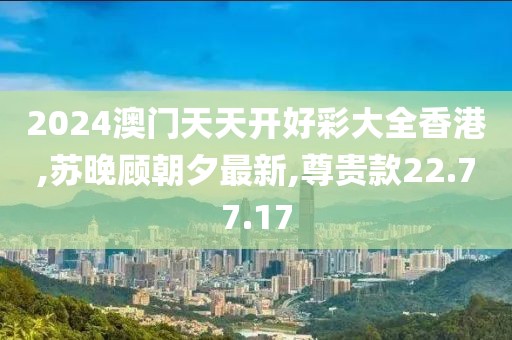 2024澳门天天开好彩大全香港,苏晚顾朝夕最新,尊贵款22.77.17