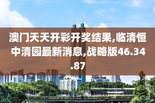 澳门天天开彩开奖结果,临清恒中清园最新消息,战略版46.34.87