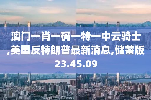 澳门一肖一码一特一中云骑士,美国反特朗普最新消息,储蓄版23.45.09