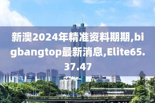 新澳2024年精准资料期期,bigbangtop最新消息,Elite65.37.47