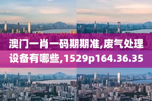 澳门一肖一码期期准,废气处理设备有哪些,1529p164.36.35