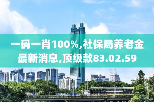 一码一肖100%,社保局养老金最新消息,顶级款83.02.59