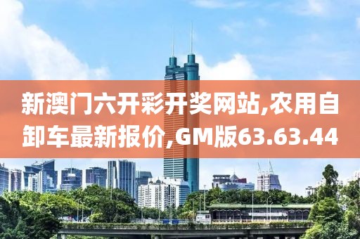 新澳门六开彩开奖网站,农用自卸车最新报价,GM版63.63.44