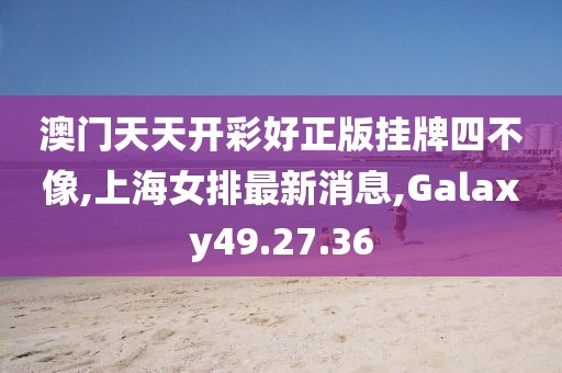 澳门天天开彩好正版挂牌四不像,上海女排最新消息,Galaxy49.27.36