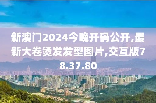 新澳门2024今晚开码公开,最新大卷烫发发型图片,交互版78.37.80