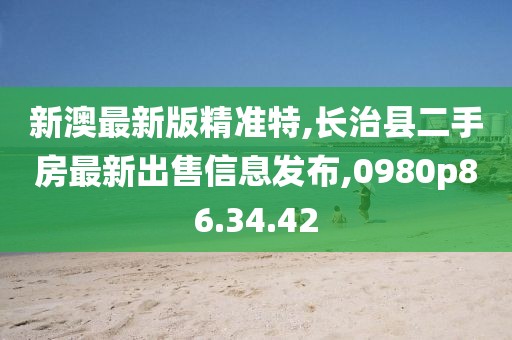 新澳最新版精准特,长治县二手房最新出售信息发布,0980p86.34.42