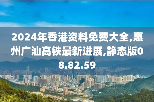 2024年香港资料免费大全,惠州广汕高铁最新进展,静态版08.82.59