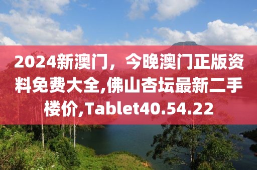 2024新澳门，今晚澳门正版资料免费大全,佛山杏坛最新二手楼价,Tablet40.54.22
